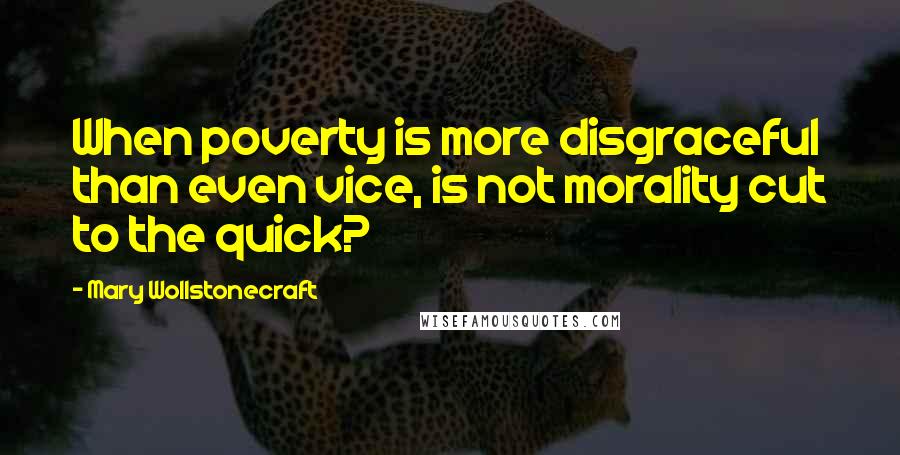 Mary Wollstonecraft quotes: When poverty is more disgraceful than even vice, is not morality cut to the quick?