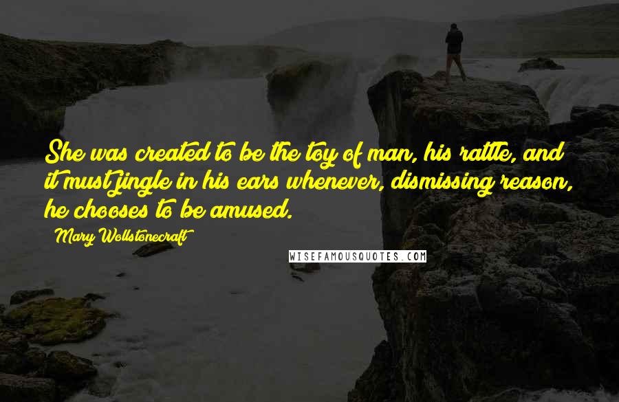 Mary Wollstonecraft quotes: She was created to be the toy of man, his rattle, and it must jingle in his ears whenever, dismissing reason, he chooses to be amused. Mary Wollstonecraft quotes: She was created to be the toy of man, his rattle, and it must jingle in his ears whenever, dismissing reason, he chooses to be amused.
