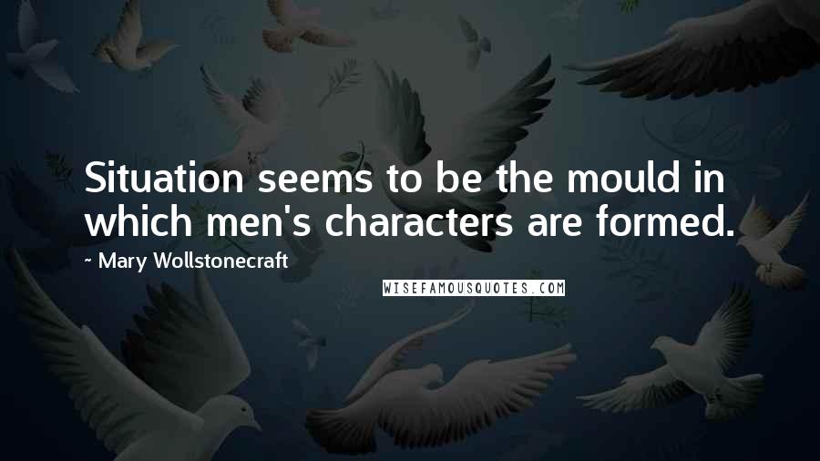 Mary Wollstonecraft quotes: Situation seems to be the mould in which men's characters are formed.