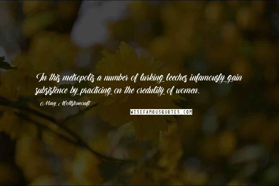 Mary Wollstonecraft quotes: In this metropolis a number of lurking leeches infamously gain subsistence by practicing on the credulity of women.