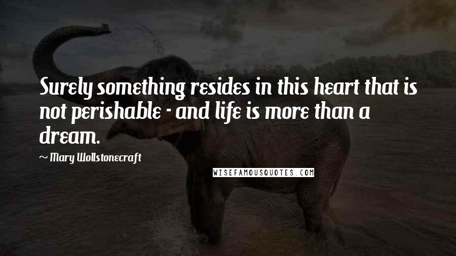 Mary Wollstonecraft quotes: Surely something resides in this heart that is not perishable - and life is more than a dream.