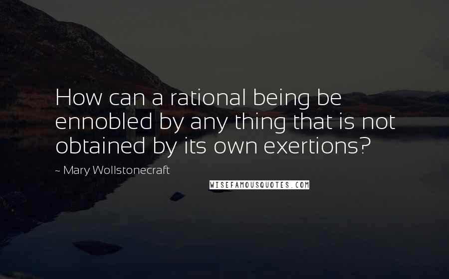 Mary Wollstonecraft quotes: How can a rational being be ennobled by any thing that is not obtained by its own exertions?