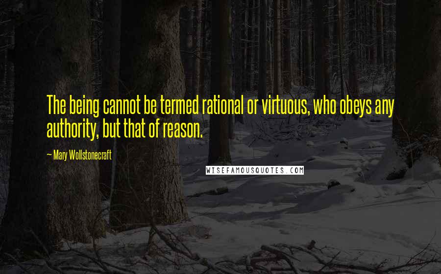 Mary Wollstonecraft quotes: The being cannot be termed rational or virtuous, who obeys any authority, but that of reason.