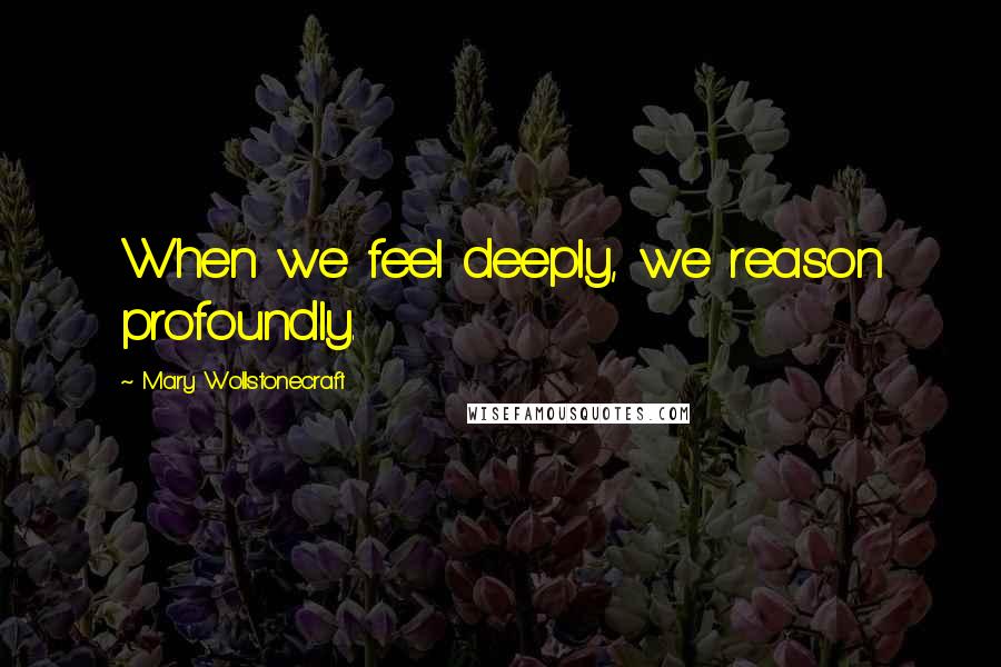 Mary Wollstonecraft quotes: When we feel deeply, we reason profoundly.