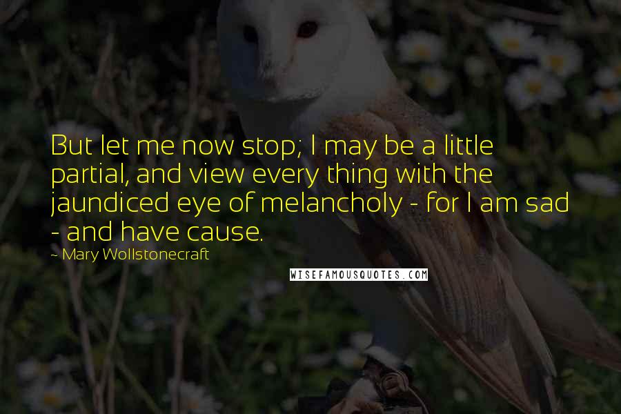 Mary Wollstonecraft quotes: But let me now stop; I may be a little partial, and view every thing with the jaundiced eye of melancholy - for I am sad - and have cause. Mary Wollstonecraft quotes: But let me now stop; I may be a little partial, and view every thing with the jaundiced eye of melancholy - for I am sad - and have cause.