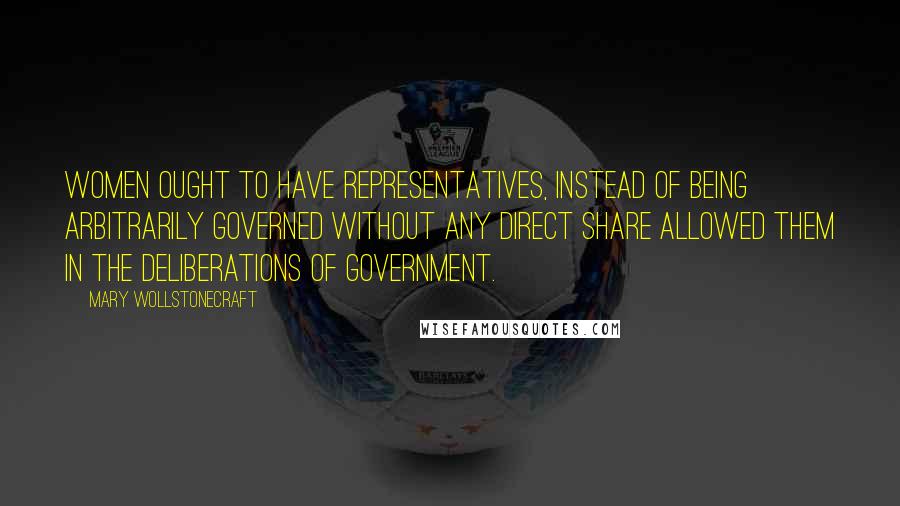 Mary Wollstonecraft quotes: Women ought to have representatives, instead of being arbitrarily governed without any direct share allowed them in the deliberations of government.