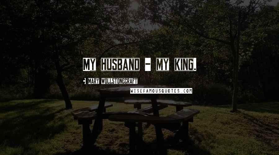 Mary Wollstonecraft quotes: My husband - my king.