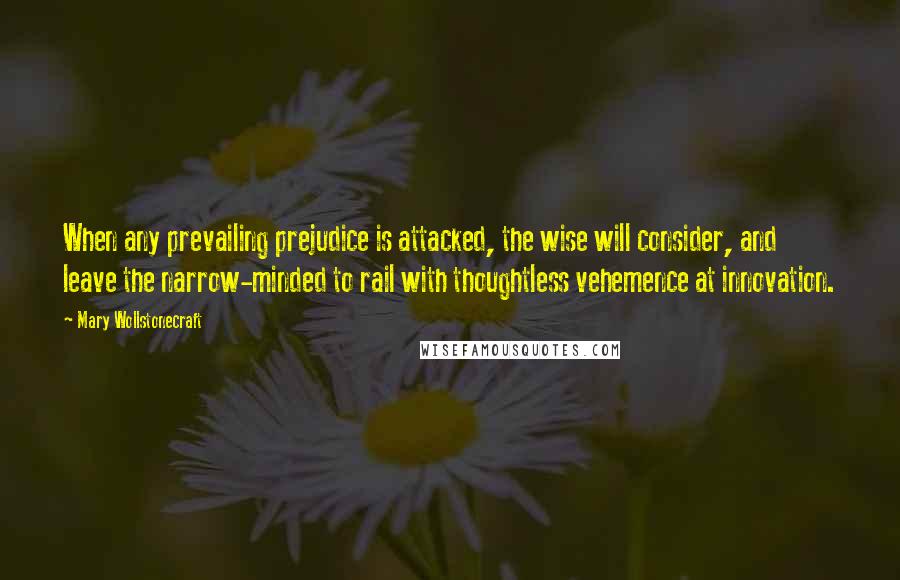 Mary Wollstonecraft quotes: When any prevailing prejudice is attacked, the wise will consider, and leave the narrow-minded to rail with thoughtless vehemence at innovation.