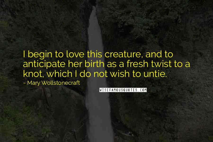 Mary Wollstonecraft quotes: I begin to love this creature, and to anticipate her birth as a fresh twist to a knot, which I do not wish to untie. Mary Wollstonecraft quotes: I begin to love this creature, and to anticipate her birth as a fresh twist to a knot, which I do not wish to untie.