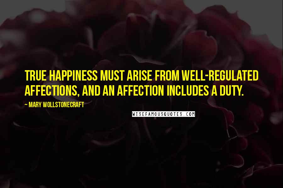 Mary Wollstonecraft quotes: True happiness must arise from well-regulated affections, and an affection includes a duty.