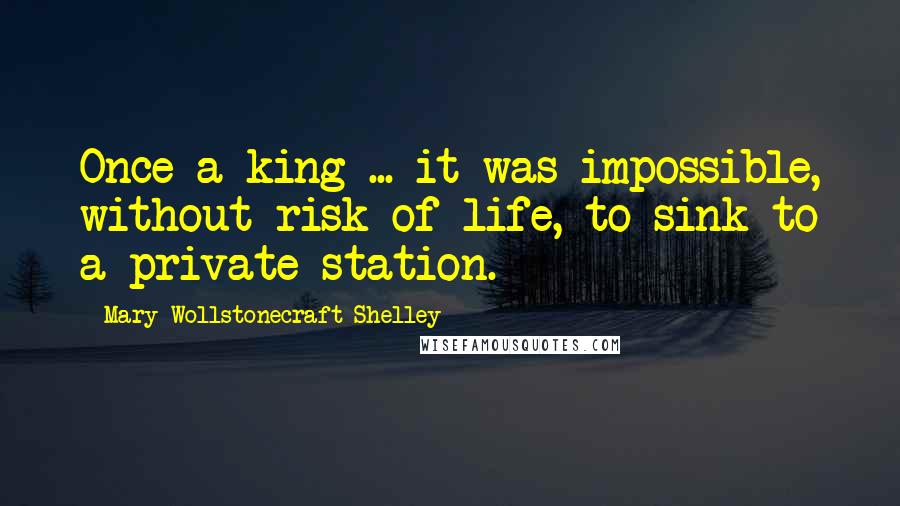 Mary Wollstonecraft Shelley quotes: Once a king ... it was impossible, without risk of life, to sink to a private station.
