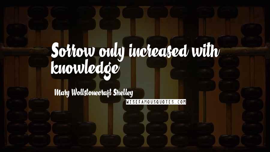 Mary Wollstonecraft Shelley quotes: Sorrow only increased with knowledge.