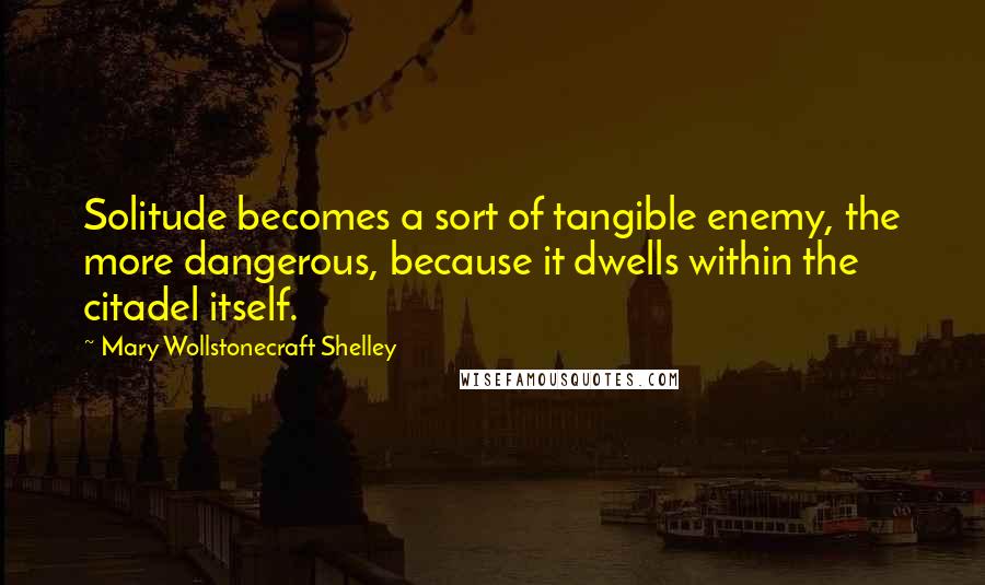 Mary Wollstonecraft Shelley quotes: Solitude becomes a sort of tangible enemy, the more dangerous, because it dwells within the citadel itself.