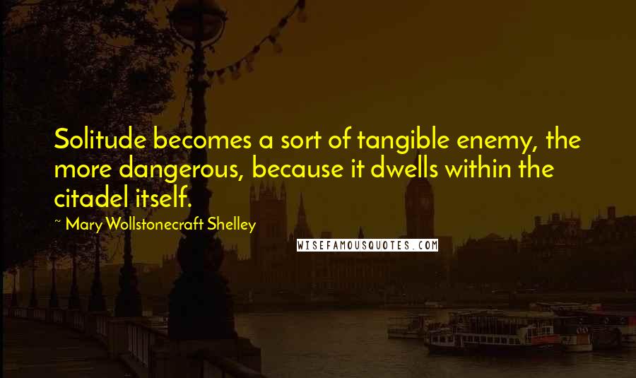 Mary Wollstonecraft Shelley quotes: Solitude becomes a sort of tangible enemy, the more dangerous, because it dwells within the citadel itself. Mary Wollstonecraft Shelley quotes: Solitude becomes a sort of tangible enemy, the more dangerous, because it dwells within the citadel itself.