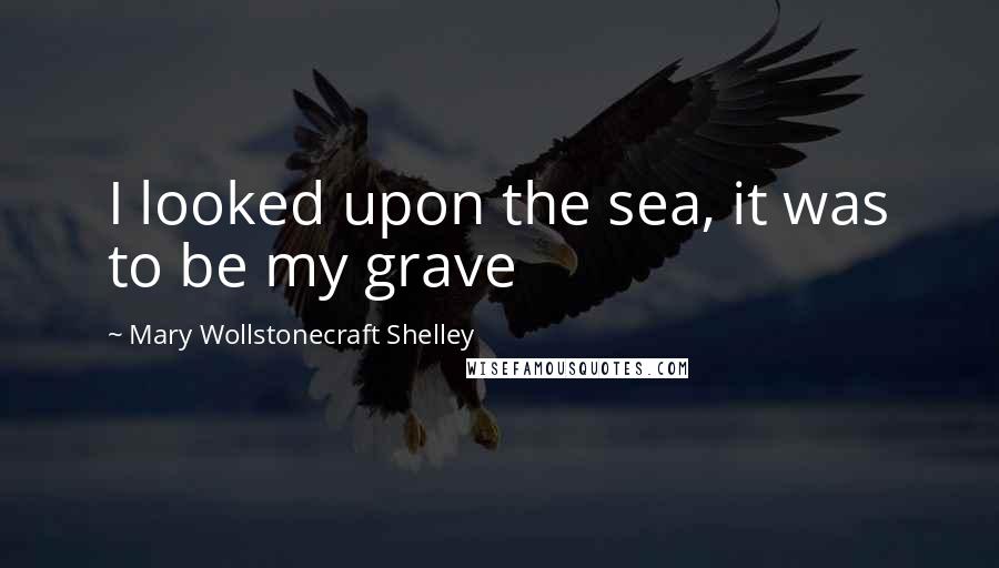 Mary Wollstonecraft Shelley quotes: I looked upon the sea, it was to be my grave