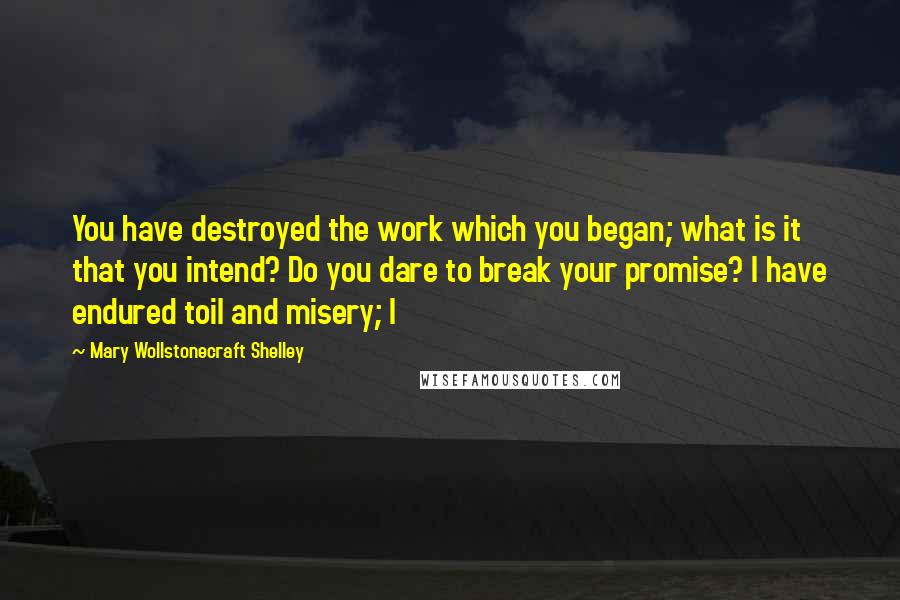 Mary Wollstonecraft Shelley quotes: You have destroyed the work which you began; what is it that you intend? Do you dare to break your promise? I have endured toil and misery; I