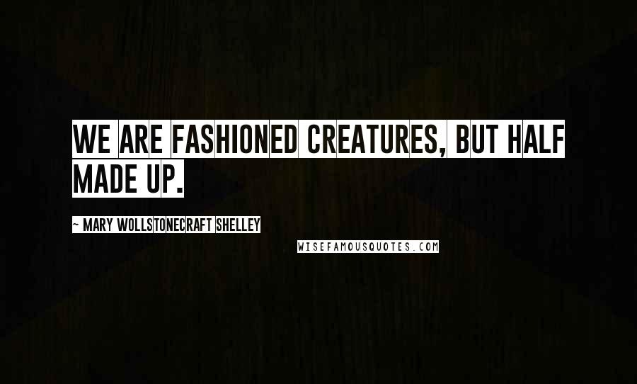 Mary Wollstonecraft Shelley quotes: We are fashioned creatures, but half made up.