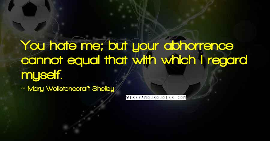 Mary Wollstonecraft Shelley quotes: You hate me; but your abhorrence cannot equal that with which I regard myself.