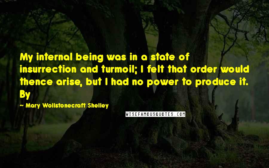 Mary Wollstonecraft Shelley quotes: My internal being was in a state of insurrection and turmoil; I felt that order would thence arise, but I had no power to produce it. By Mary Wollstonecraft Shelley quotes: My internal being was in a state of insurrection and turmoil; I felt that order would thence arise, but I had no power to produce it. By