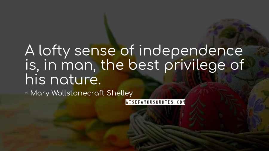 Mary Wollstonecraft Shelley quotes: A lofty sense of independence is, in man, the best privilege of his nature.