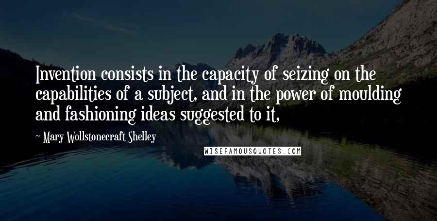 Mary Wollstonecraft Shelley quotes: Invention consists in the capacity of seizing on the capabilities of a subject, and in the power of moulding and fashioning ideas suggested to it, Mary Wollstonecraft Shelley quotes: Invention consists in the capacity of seizing on the capabilities of a subject, and in the power of moulding and fashioning ideas suggested to it,
