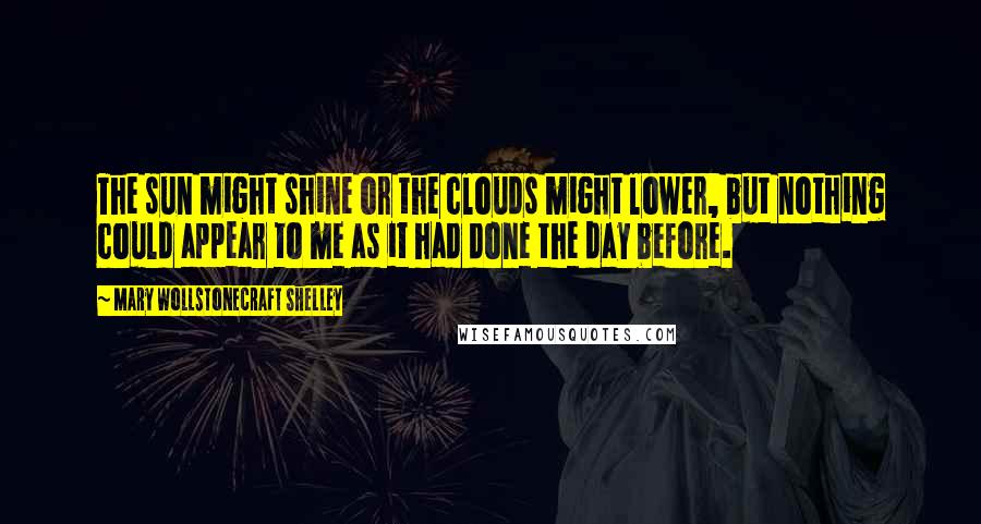 Mary Wollstonecraft Shelley quotes: The sun might shine or the clouds might lower, but nothing could appear to me as it had done the day before.