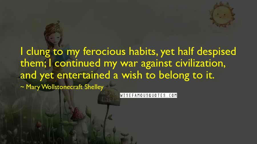 Mary Wollstonecraft Shelley quotes: I clung to my ferocious habits, yet half despised them; I continued my war against civilization, and yet entertained a wish to belong to it.
