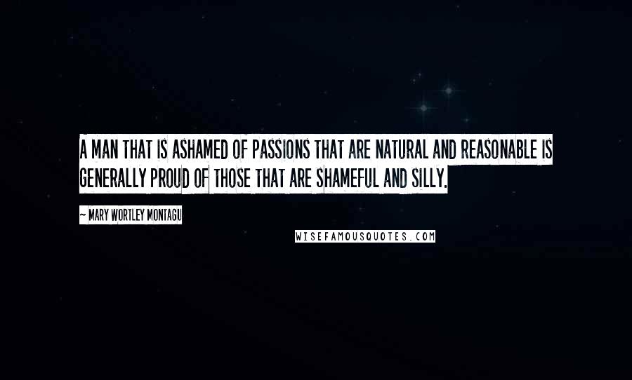 Mary Wortley Montagu quotes: A man that is ashamed of passions that are natural and reasonable is generally proud of those that are shameful and silly.