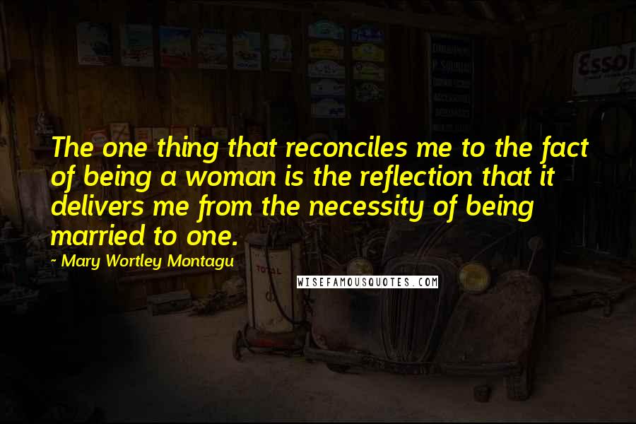 Mary Wortley Montagu quotes: The one thing that reconciles me to the fact of being a woman is the reflection that it delivers me from the necessity of being married to one. Mary Wortley Montagu quotes: The one thing that reconciles me to the fact of being a woman is the reflection that it delivers me from the necessity of being married to one.