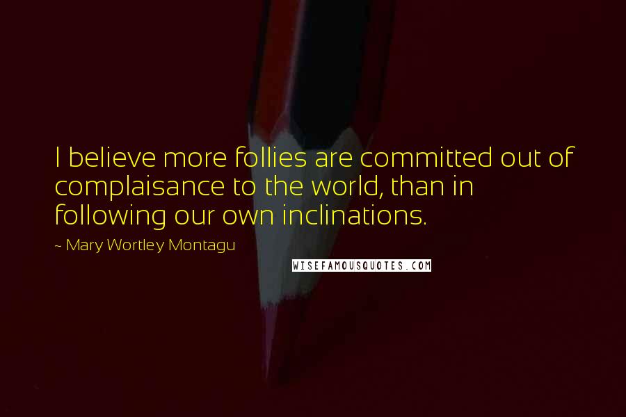 Mary Wortley Montagu quotes: I believe more follies are committed out of complaisance to the world, than in following our own inclinations.