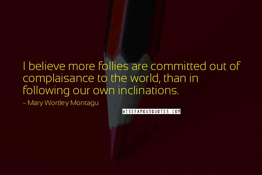Mary Wortley Montagu quotes: I believe more follies are committed out of complaisance to the world, than in following our own inclinations. Mary Wortley Montagu quotes: I believe more follies are committed out of complaisance to the world, than in following our own inclinations.
