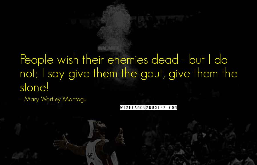 Mary Wortley Montagu quotes: People wish their enemies dead - but I do not; I say give them the gout, give them the stone!