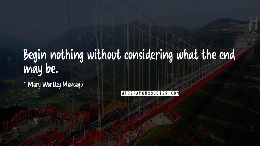 Mary Wortley Montagu quotes: Begin nothing without considering what the end may be.