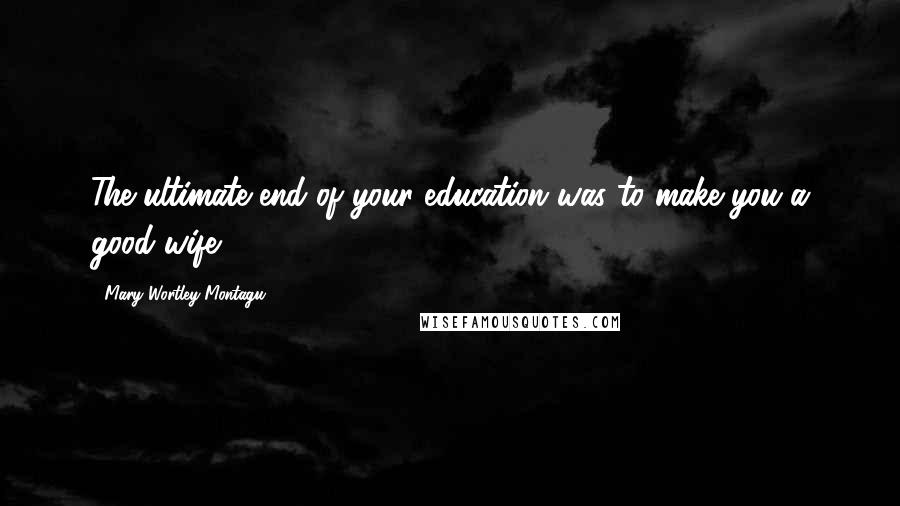 Mary Wortley Montagu quotes: The ultimate end of your education was to make you a good wife.