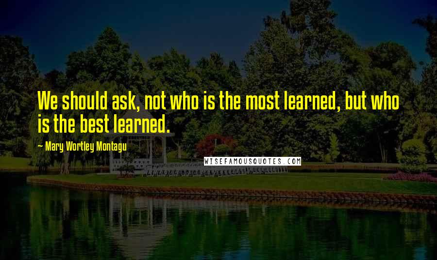 Mary Wortley Montagu quotes: We should ask, not who is the most learned, but who is the best learned.