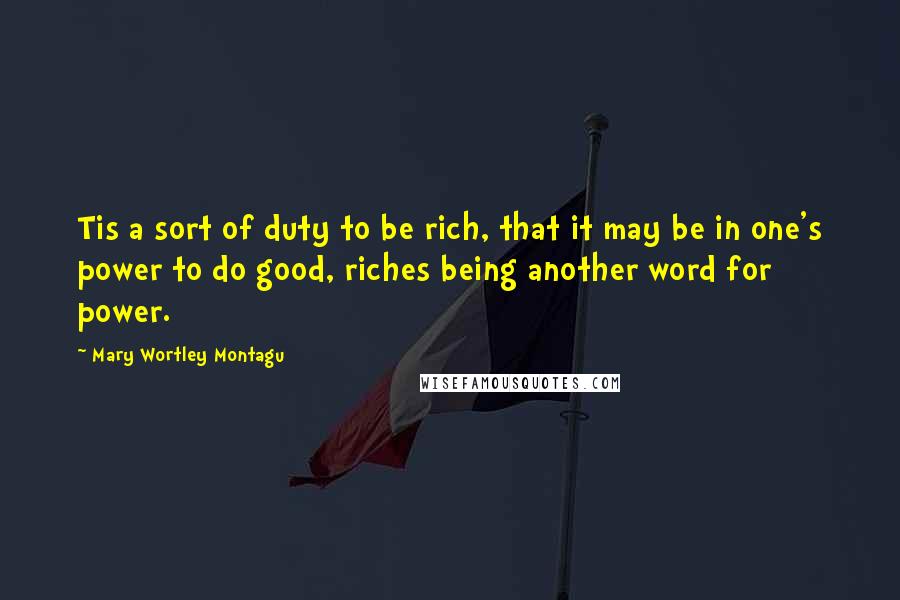 Mary Wortley Montagu quotes: Tis a sort of duty to be rich, that it may be in one's power to do good, riches being another word for power.