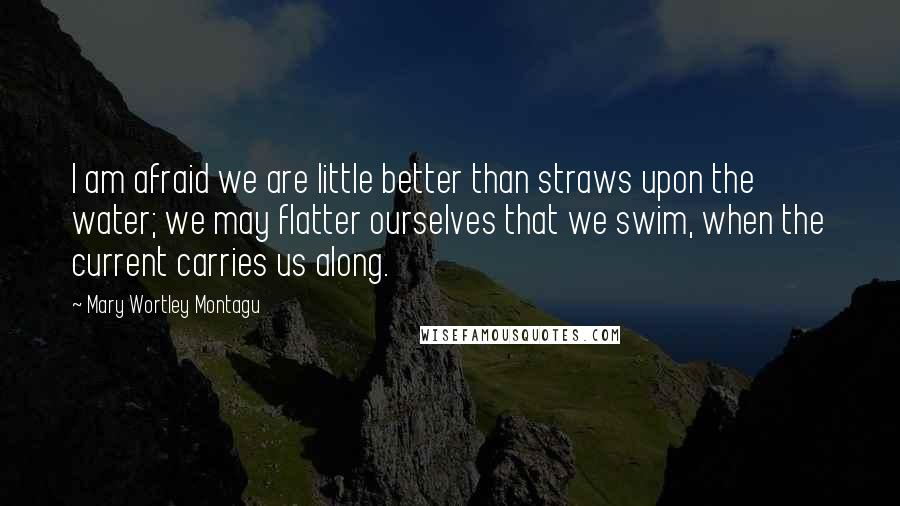Mary Wortley Montagu quotes: I am afraid we are little better than straws upon the water; we may flatter ourselves that we swim, when the current carries us along. Mary Wortley Montagu quotes: I am afraid we are little better than straws upon the water; we may flatter ourselves that we swim, when the current carries us along.