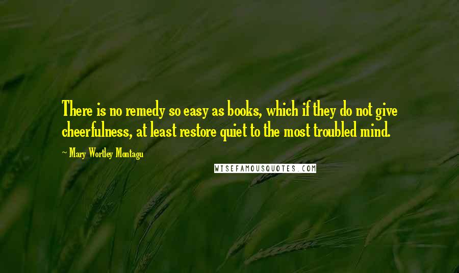 Mary Wortley Montagu quotes: There is no remedy so easy as books, which if they do not give cheerfulness, at least restore quiet to the most troubled mind. Mary Wortley Montagu quotes: There is no remedy so easy as books, which if they do not give cheerfulness, at least restore quiet to the most troubled mind.