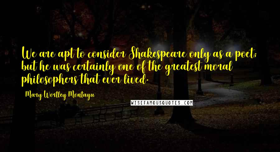 Mary Wortley Montagu quotes: We are apt to consider Shakespeare only as a poet; but he was certainly one of the greatest moral philosophers that ever lived. Mary Wortley Montagu quotes: We are apt to consider Shakespeare only as a poet; but he was certainly one of the greatest moral philosophers that ever lived.