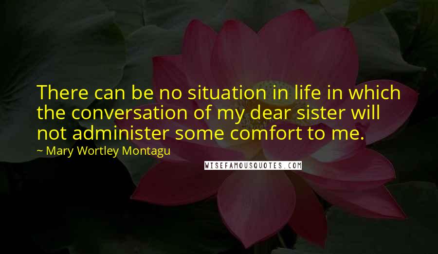 Mary Wortley Montagu quotes: There can be no situation in life in which the conversation of my dear sister will not administer some comfort to me.