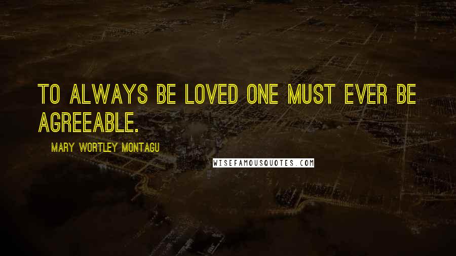 Mary Wortley Montagu quotes: To always be loved one must ever be agreeable.