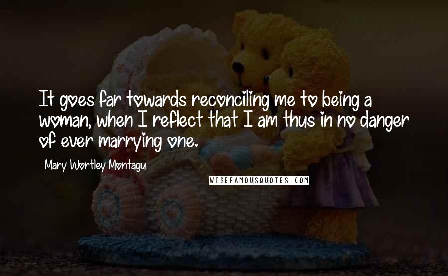 Mary Wortley Montagu quotes: It goes far towards reconciling me to being a woman, when I reflect that I am thus in no danger of ever marrying one. Mary Wortley Montagu quotes: It goes far towards reconciling me to being a woman, when I reflect that I am thus in no danger of ever marrying one.