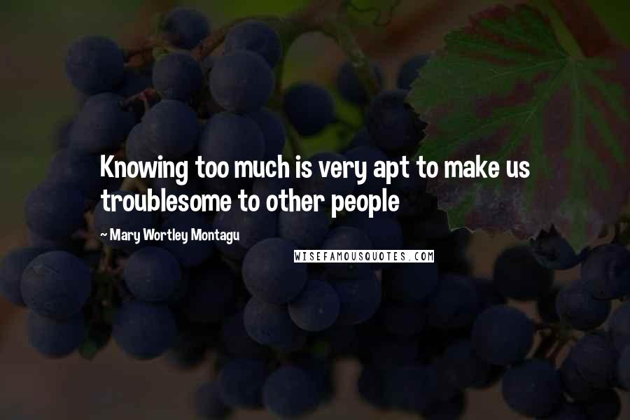 Mary Wortley Montagu quotes: Knowing too much is very apt to make us troublesome to other people