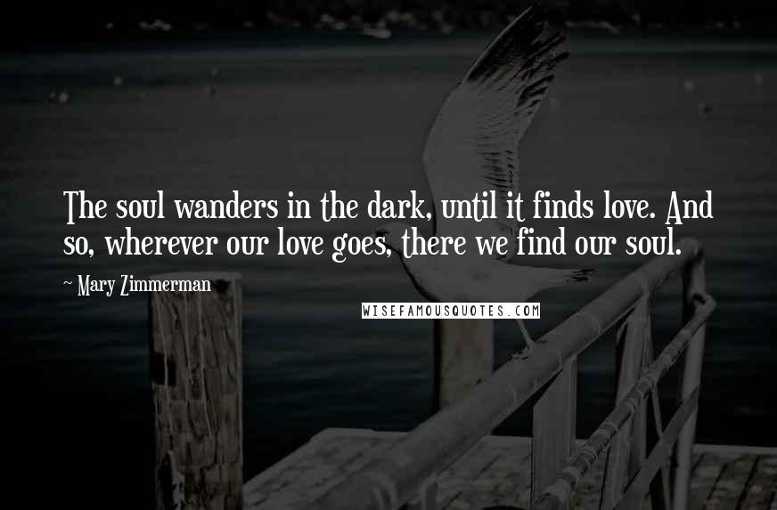 Mary Zimmerman quotes: The soul wanders in the dark, until it finds love. And so, wherever our love goes, there we find our soul.