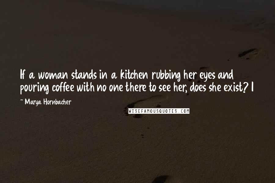 Marya Hornbacher quotes: If a woman stands in a kitchen rubbing her eyes and pouring coffee with no one there to see her, does she exist? I