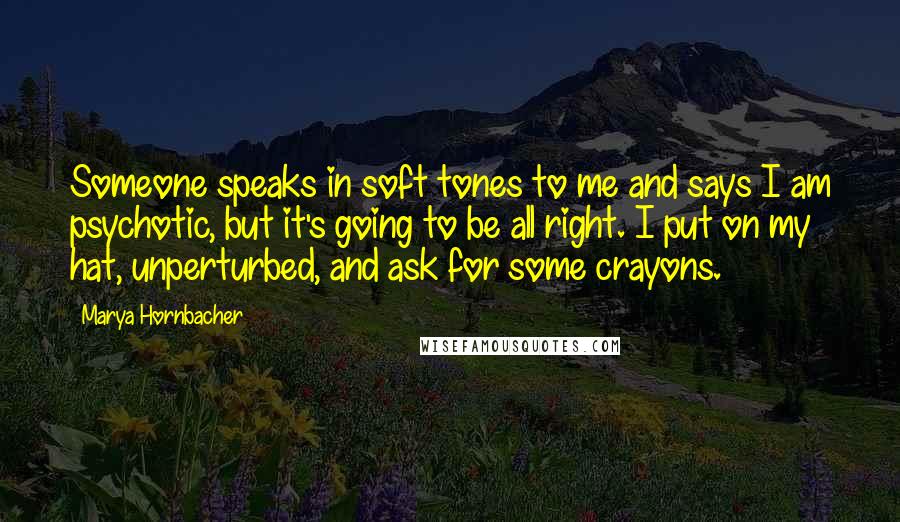 Marya Hornbacher quotes: Someone speaks in soft tones to me and says I am psychotic, but it's going to be all right. I put on my hat, unperturbed, and ask for some crayons.