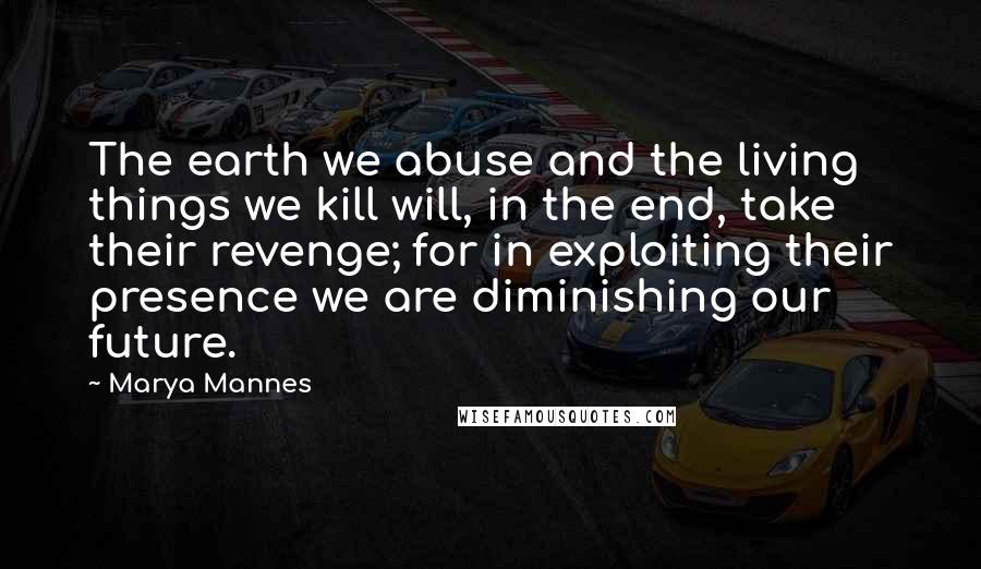 Marya Mannes quotes: The earth we abuse and the living things we kill will, in the end, take their revenge; for in exploiting their presence we are diminishing our future.