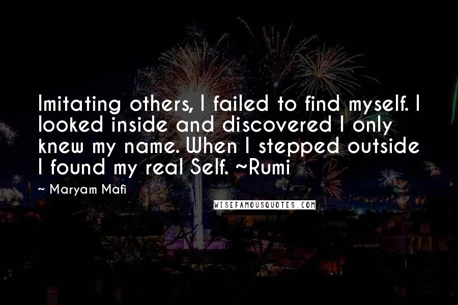 Maryam Mafi quotes: Imitating others, I failed to find myself. I looked inside and discovered I only knew my name. When I stepped outside I found my real Self. ~Rumi Maryam Mafi quotes: Imitating others, I failed to find myself. I looked inside and discovered I only knew my name. When I stepped outside I found my real Self. ~Rumi