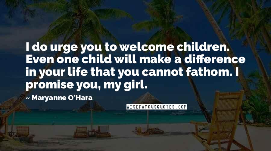 Maryanne O'Hara quotes: I do urge you to welcome children. Even one child will make a difference in your life that you cannot fathom. I promise you, my girl. Maryanne O'Hara quotes: I do urge you to welcome children. Even one child will make a difference in your life that you cannot fathom. I promise you, my girl.