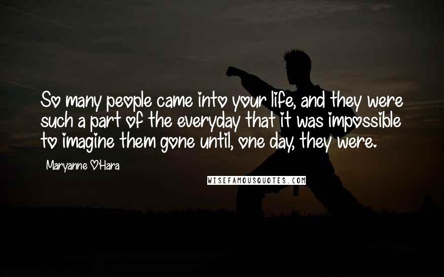 Maryanne O'Hara quotes: So many people came into your life, and they were such a part of the everyday that it was impossible to imagine them gone until, one day, they were. Maryanne O'Hara quotes: So many people came into your life, and they were such a part of the everyday that it was impossible to imagine them gone until, one day, they were.
